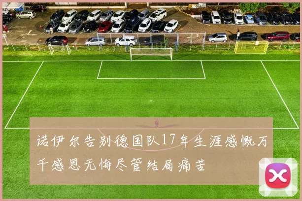 诺伊尔告别德国队17年生涯感慨万千感恩无悔尽管结局痛苦