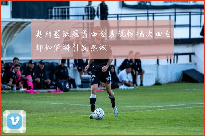 奥利塞欧冠首回合表现惊艳次回合却如梦游引发热议