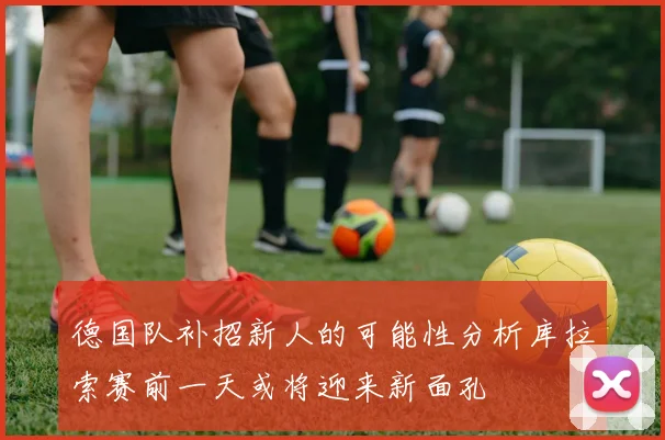 德国队补招新人的可能性分析库拉索赛前一天或将迎来新面孔
