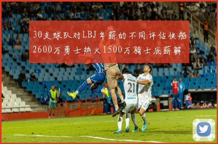 30支球队对LBJ年薪的不同评估快船2600万勇士热火1500万骑士底薪解析
