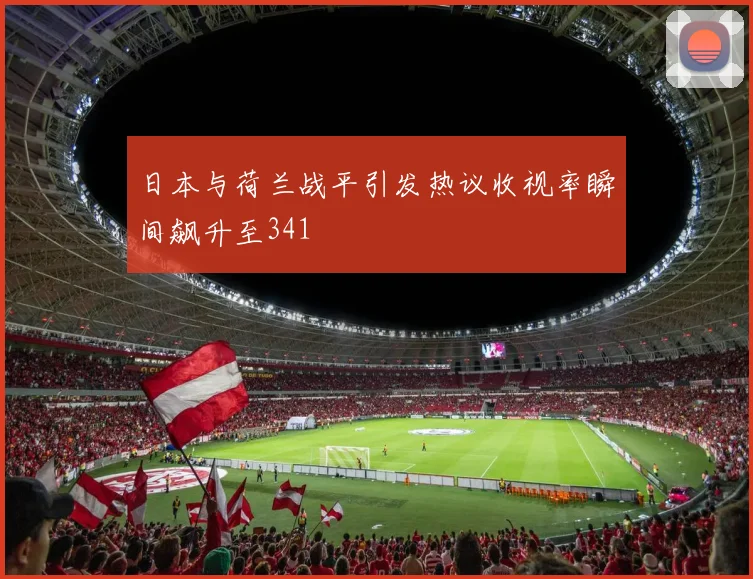 日本与荷兰战平引发热议收视率瞬间飙升至341