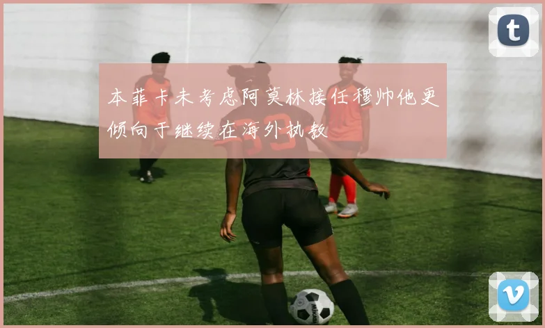 本菲卡未考虑阿莫林接任穆帅他更倾向于继续在海外执教