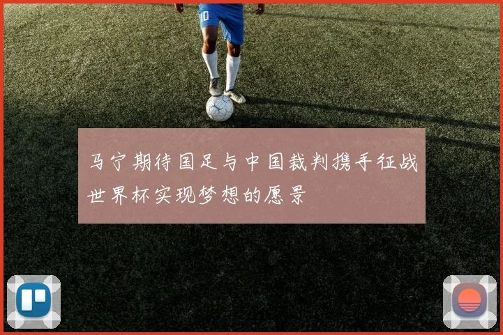 马宁期待国足与中国裁判携手征战世界杯实现梦想的愿景