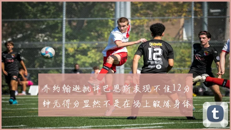 乔约翰逊批评巴恩斯表现不佳12分钟无得分显然不是在场上锻炼身体