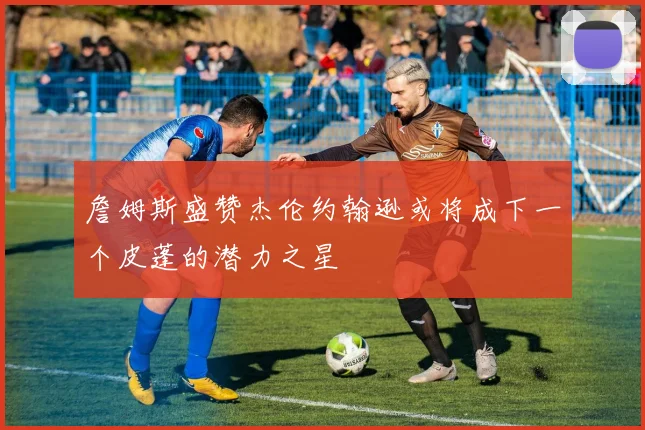 詹姆斯盛赞杰伦约翰逊或将成下一个皮蓬的潜力之星