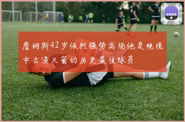 詹姆斯42岁依然强势离场他是绝境中击溃火箭的历史最佳球员