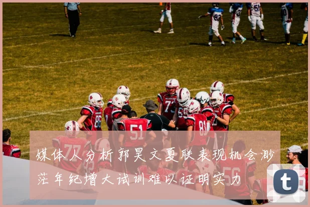 媒体人分析郭昊文夏联表现机会渺茫年纪增大试训难以证明实力