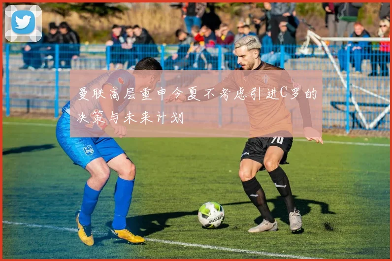 曼联高层重申今夏不考虑引进C罗的决策与未来计划