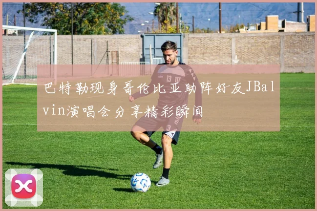 巴特勒现身哥伦比亚助阵好友JBalvin演唱会分享精彩瞬间