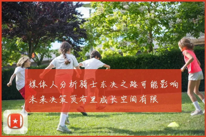 媒体人分析骑士东决之路可能影响未来决策莫布里成长空间有限