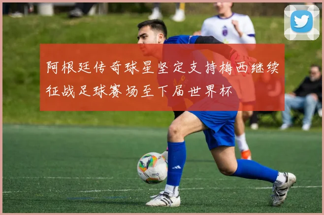 阿根廷传奇球星坚定支持梅西继续征战足球赛场至下届世界杯