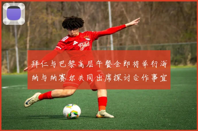 拜仁与巴黎高层午餐会即将举行海纳与纳赛尔共同出席探讨合作事宜