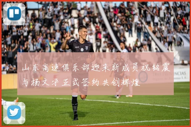 山东高速俱乐部迎来新成员祝铭震与杨文学正式签约共创辉煌