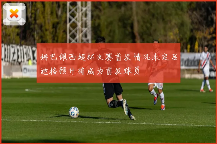 姆巴佩西超杯决赛首发情况未定吕迪格预计将成为首发球员