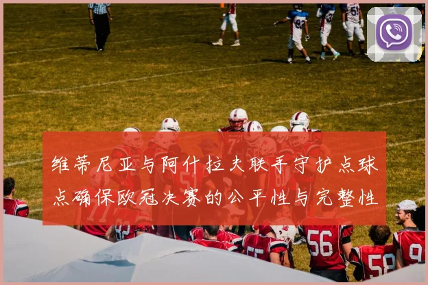 维蒂尼亚与阿什拉夫联手守护点球点确保欧冠决赛的公平性与完整性