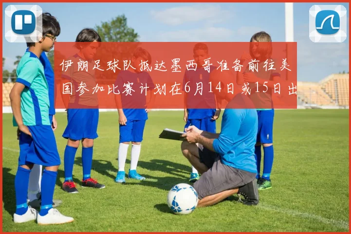 伊朗足球队抵达墨西哥准备前往美国参加比赛计划在6月14日或15日出发