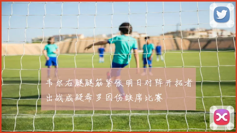 韦尔右腿腿筋紧张明日对阵开拓者出战成疑希罗因伤缺席比赛