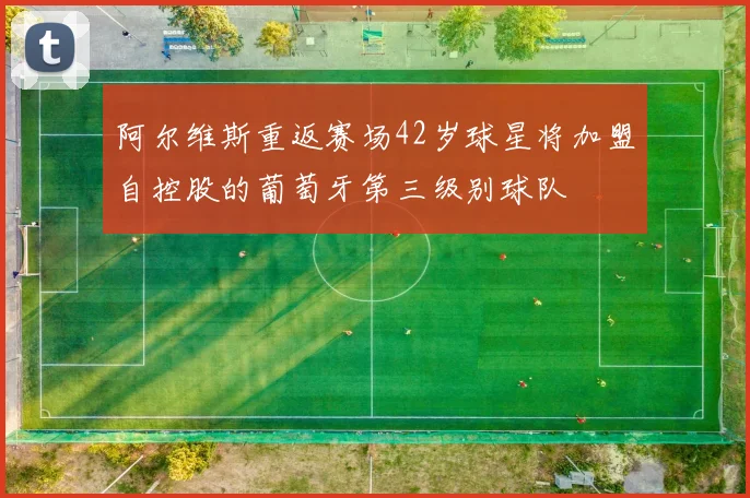 阿尔维斯重返赛场42岁球星将加盟自控股的葡萄牙第三级别球队