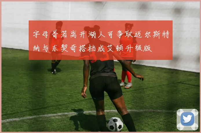 字母哥若离开湖人可争取迈尔斯特纳与东契奇搭档成艾顿升级版