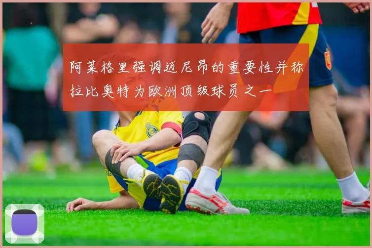 阿莱格里强调迈尼昂的重要性并称拉比奥特为欧洲顶级球员之一